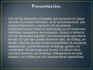 • Uno de los aspectos principales que se ponen en juego
durante el proceso formativo, es el comunicacional, que
implica interacción y expresión de los actores
(recordemos que si bien el aprendizaje es un constructo
individual, requerimos del encuentro, directo o indirecto,
con los otros para lograrlo). Una herramienta que ofrece
la web 2.0 que bien puede favorecer esto, es el Blog, en
donde, además de que brinda la posibilidad de socializar
experiencias, puede favorecer el diálogo guiado y la
creatividad. Desde luego que la web 2.0 ofrece otros
recursos diversos, sin embargo, trabajaremos en este
espacio con el Blog por sus características específicas.
 