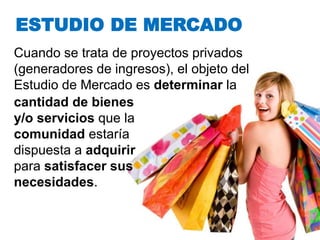 ESTUDIO DE MERCADO
Cuando se trata de proyectos privados
(generadores de ingresos), el objeto del
Estudio de Mercado es determinar la
cantidad de bienes
y/o servicios que la
comunidad estaría
dispuesta a adquirir
para satisfacer sus
necesidades.
 