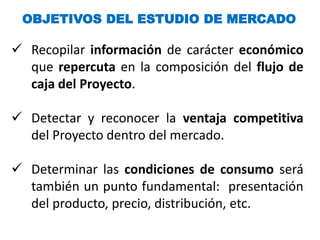 OBJETIVOS DEL ESTUDIO DE MERCADO
 Recopilar información de carácter económico
que repercuta en la composición del flujo de
caja del Proyecto.
 Detectar y reconocer la ventaja competitiva
del Proyecto dentro del mercado.
 Determinar las condiciones de consumo será
también un punto fundamental: presentación
del producto, precio, distribución, etc.
 