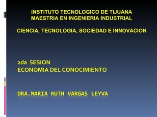 2da  SESION ECONOMIA DEL CONOCIMIENTO INSTITUTO TECNOLOGICO DE TIJUANA MAESTRIA EN INGENIERIA INDUSTRIAL CIENCIA, TECNOLOGIA, SOCIEDAD E INNOVACION 