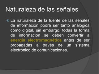 Naturaleza de las señalesLa naturaleza de la fuente de las señales de información podrá ser tanto analógica como digital, sin embargo, todas la forma de información se deben convertir a energía electromagnética antes de ser propagadas a través de un sistema electrónico de comunicaciones.