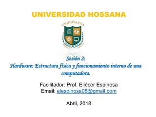 Facilitador: Prof. Eliécer Espinosa
Email: elespinosa08@gmail.com
Abril, 2018
Sesión 2:
Hardware: Estructura física y funcionamiento interno de una
computadora.
UNIVERSIDAD HOSSANA
 