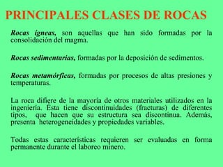 PRINCIPALES CLASES DE ROCAS
Rocas ígneas, son aquellas que han sido formadas por la
consolidación del magma.
Rocas sedimentarias, formadas por la deposición de sedimentos.
Rocas metamórficas, formadas por procesos de altas presiones y
temperaturas.
La roca difiere de la mayoría de otros materiales utilizados en la
ingeniería. Ésta tiene discontinuidades (fracturas) de diferentes
tipos, que hacen que su estructura sea discontinua. Además,
presenta heterogeneidades y propiedades variables.
Todas estas características requieren ser evaluadas en forma
permanente durante el laboreo minero.
 