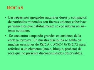ROCAS
• Las rocas son agregados naturales duros y compactos
de partículas minerales con fuertes uniones cohesivas
permanentes que habitualmente se consideran un sis-
tema continuo.
• Se encuentra ocupando grandes extensiones de la
corteza terrestre. En nuestra disciplina se habla en
muchas ocasiones de ROCA o ROCA INTACTA para
referirse a un elemento (trozo, bloque, probeta) de
roca que no presenta discontinuidades observables.
 