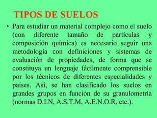 TIPOS DE SUELOS
• Para estudiar un material complejo como el suelo
(con diferente tamaño de partículas y
composición química) es necesario seguir una
metodología con definiciones y sistemas de
evaluación de propiedades, de forma que se
constituya un lenguaje fácilmente comprensible
por los técnicos de diferentes especialidades y
países. Así, se han clasificado los suelos en
grandes grupos en función de su granulometría
(normas D.I.N, A.S.T.M, A.E.N.O.R, etc.).
 