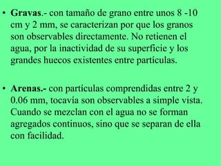 • Gravas.- con tamaño de grano entre unos 8 -10
cm y 2 mm, se caracterizan por que los granos
son observables directamente. No retienen el
agua, por la inactividad de su superficie y los
grandes huecos existentes entre partículas.
• Arenas.- con partículas comprendidas entre 2 y
0.06 mm, tocavía son observables a simple vista.
Cuando se mezclan con el agua no se forman
agregados continuos, sino que se separan de ella
con facilidad.
 