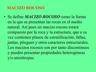 MACIZO ROCOSO
• Se define MACIZO ROCOSO como la forma
en la que se presentan las rocas en el medio
natural. Así pues un macizo rocoso estará
compuesto por la roca y la estructura, que a su
vez contienen planos de estratificación, fallas,
juntas, pliegues y otros caracteres estructurales.
Los macizos rocosos son por tanto discontinuos
y pueden presentar propiedades heterogéneas
y/o anisótropas.
 