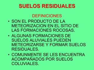 SUELOS RESIDUALES
DEFINICIONES
• SON EL PRODUCTO DE LA
METEORIZACION EN EL SITIO DE
LAS FORMACIONES ROCOSAS.
• ALGUNAS FORMACIONES DE
SUELOS ALUVIALES PUEDEN
METEORIZARSE Y FORMAR SUELOS
RESIDUALES.
• COMUNMENTE SE LES ENCUENTRA
ACOMPAÑADOS POR SUELOS
COLUVIALES.
 