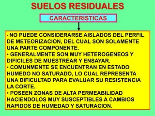 SUELOS RESIDUALES
CARACTERISTICAS
• NO PUEDE CONSIDERARSE AISLADOS DEL PERFIL
DE METEORIZACION, DEL CUAL SON SOLAMENTE
UNA PARTE COMPONENTE.
• GENERALMENTE SON MUY HETEROGENEOS Y
DIFICILES DE MUESTREAR Y ENSAYAR.
• COMUNMENTE SE ENCUENTRAN EN ESTADO
HUMEDO NO SATURADO, LO CUAL REPRESENTA
UNA DIFICULTAD PARA EVALUAR SU RESISTENCIA
LA CORTE.
• POSEEN ZONAS DE ALTA PERMEABILIDAD
HACIENDOLOS MUY SUSCEPTIBLES A CAMBIOS
RAPIDOS DE HUMEDAD Y SATURACION.
 
