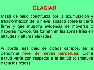 GLACIAR
Masa de hielo constituida por la acumulación y
transformación de la nieve, situada sobre la tierra
firme y que muestra evidencia de moverse o
haberse movido. Se forman en las zonas frías en
latitudes y alturas elevadas.
Al borde más bajo de dichos campos, se le
denomina nivel de nieves perpetuas. Dicha
altitud varía con respecto a la latitud (disminuye
hacia los polos)
 