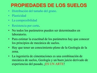PROPIEDADES DE LOS SUELOS
• Distribución del tamaño del grano.
• Plasticidad
• La compresibilidad
• Resistencia por corte.
• No todos los parámetros pueden ser determinados en
laboratorio.
• Para estimar la exactitud de los parámetros hay que conocer
los principios de mecánica de suelos.
• Hay que tener un conocimiento pleno de la Geología de la
zona.
• La ingeniería de cimentaciones es una combinación de
mecánica de suelos, Geología y un buen juicio derivado de
experiencias del pasado, ¡ES UN ARTE!
 