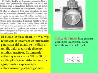 El Indice de plasticidad Ip= WL-Wp,
representa el intervalo de humedades
para pasar del estado semisólido al
semilíquido; a partir de diversos
estudios prácticos, Casagrande
definió que los suelos WL > 50 son
de alta plasticidad. Admiten mucha
agua, pueden experimentar
deformaciones plásticos grandes.
Índice de fluidez IL, se usa para
cuantificar la consistencia que
normalmente varia de 0 y 1
 
