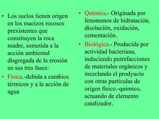 • Química.- Originada por
fenomenos de hidratación,
disolución, oxidación,
cementación.
• Biológica.- Producida por
actividad bacteriana,
induciendo putrefacciones
de materiales orgánicos y
mezclando el prodyucto
con otras partículas de
origen físico.-quimico,
actuando de elemento
catalizador.
• Los suelos tienen origen
en los macizos rocosos
prexistentes que
constituyen la roca
madre, sometida a la
acción ambiental
disgregada de la erosión
en sus tres fases:
• Física.-debida a cambios
térmicos y a la acción de
agua
 