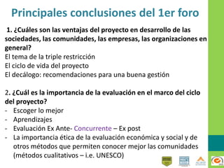 Principales conclusiones del 1er foro
1. ¿Cuáles son las ventajas del proyecto en desarrollo de las
sociedades, las comunidades, las empresas, las organizaciones en
general?
El tema de la triple restricción
El ciclo de vida del proyecto
El decálogo: recomendaciones para una buena gestión
2. ¿Cuál es la importancia de la evaluación en el marco del ciclo
del proyecto?
- Escoger lo mejor
- Aprendizajes
- Evaluación Ex Ante- Concurrente – Ex post
- La importancia ética de la evaluación económica y social y de
otros métodos que permiten conocer mejor las comunidades
(métodos cualitativos – i.e. UNESCO)
 