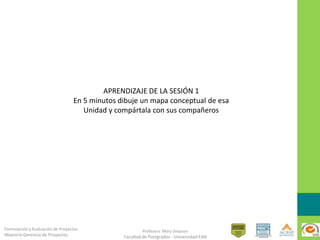 Formulación y Evaluación de Proyectos
Maestría Gerencia de Proyectos
Profesora: Mary Simpson
Facultad de Postgrados - Universidad EAN
APRENDIZAJE DE LA SESIÓN 1
En 5 minutos dibuje un mapa conceptual de esa
Unidad y compártala con sus compañeros
 