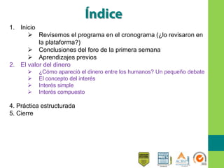 1. Inicio
 Revisemos el programa en el cronograma (¿lo revisaron en
la plataforma?)
 Conclusiones del foro de la primera semana
 Aprendizajes previos
2. El valor del dinero
 ¿Cómo apareció el dinero entre los humanos? Un pequeño debate
 El concepto del interés
 Interés simple
 Interés compuesto
4. Práctica estructurada
5. Cierre
 