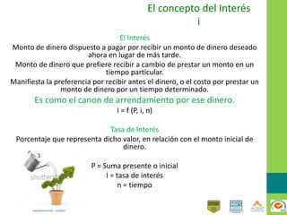 El concepto del Interés
i
El Interés
Monto de dinero dispuesto a pagar por recibir un monto de dinero deseado
ahora en lugar de más tarde.
Monto de dinero que prefiere recibir a cambio de prestar un monto en un
tiempo particular.
Manifiesta la preferencia por recibir antes el dinero, o el costo por prestar un
monto de dinero por un tiempo determinado.
Es como el canon de arrendamiento por ese dinero.
I = f (P, i, n)
Tasa de Interés
Porcentaje que representa dicho valor, en relación con el monto inicial de
dinero.
P = Suma presente o inicial
I = tasa de interés
n = tiempo
 