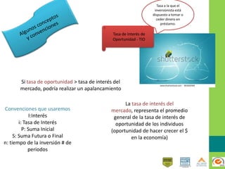 Convenciones que usaremos
I:Interés
i: Tasa de Interés
P: Suma Inicial
S: Suma Futura o Final
n: tiempo de la inversión # de
periodos
Si tasa de oportunidad > tasa de interés del
mercado, podría realizar un apalancamiento
La tasa de interés del
mercado, representa el promedio
general de la tasa de interés de
oportunidad de los individuos
(oportunidad de hacer crecer el $
en la economía)
Tasa de Interés de
Oportunidad - TIO
Tasa a la que el
inversionista está
dispuesto a tomar o
ceder dinero en
préstamo.
 