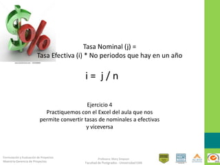 Formulación y Evaluación de Proyectos
Maestría Gerencia de Proyectos
Profesora: Mary Simpson
Facultad de Postgrados - Universidad EAN
i = j / n
Ejercicio 4
Practiquemos con el Excel del aula que nos
permite convertir tasas de nominales a efectivas
y viceversa
Tasa Nominal (j) =
Tasa Efectiva (i) * No periodos que hay en un año
 