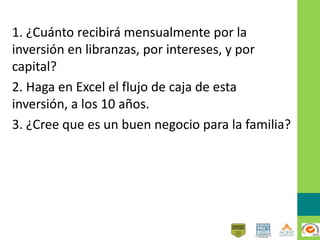 1. ¿Cuánto recibirá mensualmente por la
inversión en libranzas, por intereses, y por
capital?
2. Haga en Excel el flujo de caja de esta
inversión, a los 10 años.
3. ¿Cree que es un buen negocio para la familia?
 