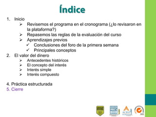 1. Inicio
 Revisemos el programa en el cronograma (¿lo revisaron en
la plataforma?)
 Repasemos las reglas de la evaluación del curso
 Aprendizajes previos
 Conclusiones del foro de la primera semana
 Principales conceptos
2. El valor del dinero
 Antecedentes históricos
 El concepto del interés
 Interés simple
 Interés compuesto
4. Práctica estructurada
5. Cierre
 