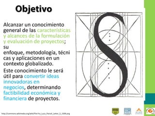 Alcanzar un conocimiento
general de las características
y alcances de la formulación
y evaluación de proyectos;
su
enfoque, metodología, técni
cas y aplicaciones en un
contexto globalizado.
Este conocimiento le será
útil para convertir ideas
innovadoras en
negocios, determinando
factibilidad económica y
financiera de proyectos.
http://commons.wikimedia.org/wiki/File:Fra_Luca_Pacioli_Letter_S_1509.png
 