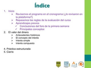 1. Inicio
 Revisemos el programa en el cronograma (¿lo revisaron en
la plataforma?)
 Repasemos las reglas de la evaluación del curso
 Aprendizajes previos
 Conclusiones del foro de la primera semana
 Principales conceptos
2. El valor del dinero
 Antecedentes históricos
 El concepto del interés
 Interés simple
 Interés compuesto
4. Práctica estructurada
5. Cierre
 