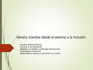 Género: transitar desde el sexismo a la inclusión
Carolina Salinas Alarcón
Doctora © en Educación
Magíster en Gestión y liderazgo educacional
Orientadora vocacional
Diplomada en género y educación (U. Chile)
 