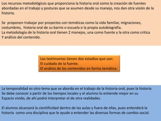 Los recursos metodológicos que proporciona la historia oral como la creación de fuentes abordadas en el trabajo y posturas que se asumen desde su manejo, nos dan otra visión de la historia.Se  proponen trabajar por proyectos con temáticas como la vida familiar, migraciones,costumbres,  historia oral de su barrio o escuela o la propia autobiografía.La metodología de la historia oral tienen 2 manejos, una como fuente y la otra como criticaY análisis del contenido.Los testimonios tienen dos estadios que son: El cuidado de la fuente.El análisis de los contenidos en forma temática.La temporalidad es otro tema que se aborda en el trabajo de la historia oral, pues la historiaSe debe conocer a partir de los tiempos locales y el alumno lo entiende mejor en suEspacio vivido, de ahí podrá interpretar el de otra realidades.El alumno alcanzará la cientificidad dentro de las aulas y fuera de ellas, pues entenderá la historia  como una disciplina que le ayude a entender las diversas formas de cambio social.