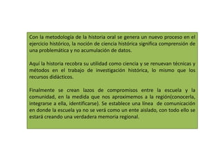 Con la metodología de la historia oral se genera un nuevo proceso en el ejercicio histórico, la noción de ciencia histórica significa comprensión de una problemática y no acumulación de datos.Aquí la historia recobra su utilidad como ciencia y se renuevan técnicas y métodos en el trabajo de investigación histórica, lo mismo que los recursos didácticos.Finalmente se crean lazos de compromisos entre la escuela y la comunidad, en la medida que nos aproximemos a la región(conocerla, integrarse a ella, identificarse). Se establece una línea  de comunicación en donde la escuela ya no se verá como un ente aislado, con todo ello se estará creando una verdadera memoria regional.