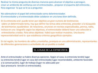 Realizar la misma pregunta de diversas maneras para alcanzar el objetivo a perseguir, crear un ambiente de confianza con el entrevistados , preparar el esquema del entrevista ,Para organizar  lo que se le va a preguntar.No sobrevalorar el papel del entrevistado como delentrevistador.El entrevistador y el entrevistado debe colaborar en una tarea bien definida.En la entrevista oral  puede tener por objetivo un gran numero de testimonios sobre un determinado tema, hay que definir los temas dela entrevista, proceder a la búsqueda de testimonios ayudándose  de relaciones, anuncios en revistas especializadas, prensa, radio, incluso en una  biografía según los objetivos, el entrevistador deberá hacer una selección o entrevistarlas a todas. Para otros objetivos  habrá que realizar muestras. Una buena representatividad será la  que establezca criterios geográficos ejemplos: En tal región, los hombres de valles y montañas, jerarquía en una administración, representantes de diferentes generaciones o actividades de un pueblo o ciudadEL LUGAR DE LA ENTREVISTAAnte el entrevistador se habre diversas opciones. Según el caso, la entrevista tendrá lugarLa entrevista tendrá lugar en casa del entrevistado( lugar recomendable, ambiente favorablea la conversación), lugar de trabajo (lugar no adecuado porQue provocaría  tensión al entrevistado).