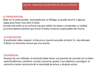 QUE SE  TIENE QUE HACER DESPUES DE LA ETREVITA:LA TRANSCRIPCION:Debe ser lo antes posible, aconsejado por un filólogo, se puede recurrir a algunas reglas para hacer mas claro el texto.Cuando esta estén ya en archivos hay que validar los textos y comprobar su calidad.Los transcriptores tendrán que firmar el texto y hacerse responsables del mismo.LA PUBLICACION:El publicador debe respetar  el discurso y hacerlo accesible al lector. Es  más delicado Publicar un elemento sonoro que uno escrito.SUGERENCIAS:Después de una reflexión, el archivista debe tomar una posición de acuerdo con su labor especifica(formar, coordinar, suscitar, conservar, grabar ) son objetivos a perseguir; lo esencial es tomar conciencia de la necesidad de actuar, y después actuar.