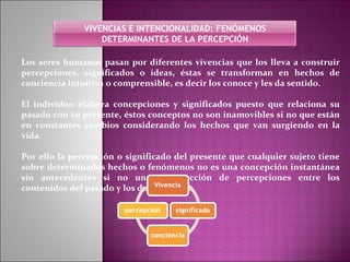 Los seres humanos pasan por diferentes vivencias que los lleva a construir percepciones, significados o ideas, éstas se transforman en hechos de conciencia intuitiva o comprensible, es decir los conoce y les da sentido. El individuo elabora concepciones y significados puesto que relaciona su pasado con su presente, éstos conceptos no son inamovibles si no que están en constantes cambios considerando los hechos que van surgiendo en la vida. Por ello la percepción o significado del presente que cualquier sujeto tiene sobre determinados hechos o fenómenos no es una concepción instantánea sin antecedentes si no una construcción de percepciones entre los contenidos del pasado y los del presente. VIVENCIAS E INTENCIONALIDAD: FENÓMENOS DETERMINANTES DE LA PERCEPCIÓN 