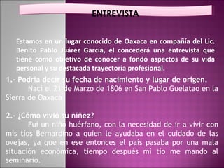 ENTREVISTA Estamos en un lugar conocido de Oaxaca en compañía del Lic. Benito Pablo Juárez García, el concederá una entrevista que tiene como objetivo de conocer a fondo aspectos de su vida personal y su destacada trayectoria profesional. 1.- Podría decir su fecha de nacimiento y lugar de origen. Nací el 21 de Marzo de 1806 en San Pablo Guelatao en la Sierra de Oaxaca 2.- ¿Cómo vivió su niñez? Fui un niño huérfano, con la necesidad de ir a vivir con mis tíos Bernardino a quien le ayudaba en el cuidado de las ovejas, ya que en ese entonces el país pasaba por una mala situación económica, tiempo después mi tío me mando al seminario. 
