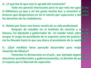 3.- ¿Y qué fue lo que más le agradó del seminario? Todo me pareció interesante pero lo que más me agradó fue la biblioteca ya que a mi me gusta mucho leer y encontré en ellos lecturas que despertaron en mi el interés por superarme y defender los derechos de los ciudadanos. 4.- Relate por favor una breve reseña de su vida profesional. Después de estudiar en el instituto de ciencias y arte de Oaxaca, fui diputado y gobernador de  mi estado natal, además de ocupar el cargo de presidente de la suprema corte de justicia lo cual me ha llevado hasta lo que soy ahora el presidente de la república. 5.- ¿Qué medidas tiene pensado desarrollar para mejorar la situación de México? Fomentar la democracia en el país , por ejemplo organizar las elecciones presidenciales y gubernamentales, la división de poderes, el respeto por la libertad de expresión. 