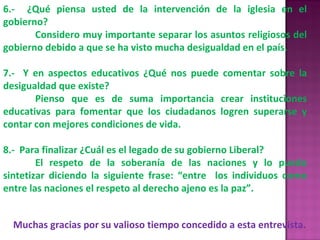 6.-  ¿Qué piensa usted de la intervención de la iglesia en el gobierno? Considero muy importante separar los asuntos religiosos del gobierno debido a que se ha visto mucha desigualdad en el país. 7.-  Y en aspectos educativos ¿Qué nos puede comentar sobre la desigualdad que existe? Pienso que es de suma importancia crear instituciones educativas para fomentar que los ciudadanos logren superarse y contar con mejores condiciones de vida. 8.-  Para finalizar ¿Cuál es el legado de su gobierno Liberal? El respeto de la soberanía de las naciones y lo puedo sintetizar diciendo la siguiente frase: “entre  los individuos como entre las naciones el respeto al derecho ajeno es la paz”. Muchas gracias por su valioso tiempo concedido a esta entrevista. 