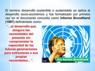 El termino desarrollo sostenible o sustentable se aplica al
desarrollo socio-económico y fue formalizado por primera
vez en el documento conocido como Informe Brundtland
(1987) definiéndolo como:
“…el desarrollo que
asegura las
necesidades del
presente sin
comprometer la
capacidad de las
futuras generaciones
para enfrentarse a sus
propias
necesidades…”.
 