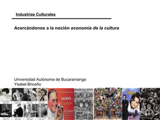 Industrias Culturales
Universidad Autónoma de Bucaramanga
Ysabel Briceño
Acercándonos a la noción economía de la cultura
 