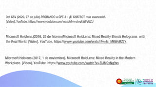 Dot CSV (2020, 27 de julio).PROBANDO a GPT-3 - ¡El CHATBOT más avanzado!.
[Video]. YouTube. https://www.youtube.com/watch?v=otvqkWFvUZU
.
Microsoft Hololens.(2016, 29 de febrero)Microsoft HoloLens: Mixed Reality Blends Holograms with
the Real World. [Video]. YouTube. https://www.youtube.com/watch?v=Ic_M6WoRZ7k
Microsoft Hololens.(2017, 1 de noviembre). Microsoft HoloLens: Mixed Reality in the Modern
Workplace. [Video]. YouTube. https://www.youtube.com/watch?v=EIJM9xNg9xs
 