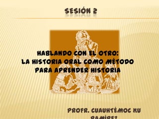 Sesión 2 HABLANDO CON EL OTRO: LA HISTORIA ORAL COMO MÉTODO PARA APRENDER HISTORIA PROFR. CUAUHTÉMOC KU RAMÍREZ 