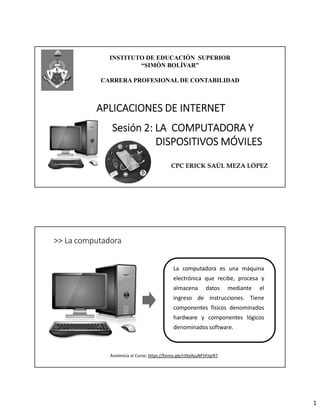 1
INSTITUTO DE EDUCACIÓN SUPERIOR
“SIMÓN BOLÍVAR”
CARRERA PROFESIONAL DE CONTABILIDAD
Sesión 2: LA COMPUTADORA Y
DISPOSITIVOS MÓVILES
CPC ERICK SAÚL MEZA LÓPEZ
APLICACIONES DE INTERNET
>> La computadora
La computadora es una máquina
electrónica que recibe, procesa y
almacena datos mediante el
ingreso de instrucciones. Tiene
componentes físicos denominados
hardware y componentes lógicos
denominados software.
Asistencia al Curso; https://forms.gle/riStxAsuNFhFJqrR7
 