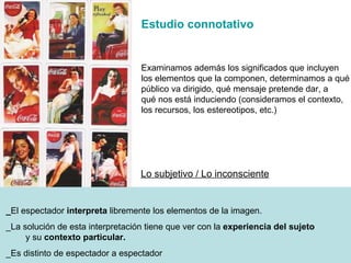 _ El espectador  interpreta  libremente los elementos de la imagen. _La soluci ón  de esta interpretación tiene que ver con la  experiencia del sujeto   y su  contexto particular. _Es distinto de espectador a espectador Lo subjetivo / Lo inconsciente Estudio connotativo Examinamos adem ás  los significados que incluyen los elementos que la componen, determinamos a qué  público va dirigido, qué mensaje pretende dar, a  qué nos está induciendo (consideramos el contexto, los recursos, los estereotipos, etc.) 