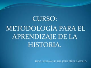 CURSO:   METODOLOGÍA PARA EL APRENDIZAJE DE LA HISTORIA. PROF. LUIS MANUEL DEL JESÚS PÉREZ CASTILLO. 