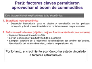 Dos factores claves explican este éxito económico:
1. Estabilidad macroeconómica
• Desarrollo institucional para el diseño y formulación de las políticas
monetaria y fiscal: menor incertidumbre ha inducido una mayor inversión
2. Reformas estructurales (objetivo: mejorar funcionamiento de la economía)
• Implementadas a inicios de los 90s
• Elevan la eficiencia y productividad de la economía
• Ejemplos: apertura de la economía, racionalización del tamaño del Estado,
liberalización del sistema financiero, sistema de pensiones, etc
Por lo tanto, el crecimiento económico ha estado vinculado
a factores estructurales
Perú: factores claves permitieron
aprovechar el boom de commodities
 