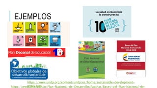 EJEMPLOS
https://www.undp.org/content/undp/es/home/sustainable-development-
goals.htmlhttps://www.dnp.gov.co/Plan-Nacional-de-Desarrollo/Paginas/Bases-del-Plan-Nacional-de-
 