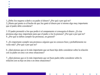 1.¿Debe Joe negarse a darle a su padre el dinero? ¿Por qué o por qué no?
2.¿Hasta qué punto es el hecho de que Joe ganó el dinero por sí mismo algo muy importante
que el padre debe considerar?
3. El padre prometió a Joe que podía ir al campamento si conseguía el dinero. ¿Es ésa
promesa algo muy importante para que el padre o Joe la piensen? ¿Por qué o por qué no?
4. ¿Por qué se deben cumplir las promesas, en general?
5. ¿Es importante cumplir una promesa a alguien que no conoces bien y probablemente no
verás más? ¿Por qué o por qué no?
6. ¿Qué piensas que es lo más importante que un buen hijo debe considerar sobre la relación
con su padre en esta o en otras situaciones?
7. ¿Qué piensas que es lo más importante que un buen padre debe considerar sobre la
relación con su hijo en ésta o en otras situaciones?
 