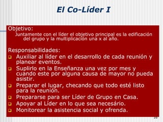 16El Co-Líder IObjetivo:Juntamente con el líder el objetivo principal es la edificación del grupo y la multiplicación una x al año.Responsabilidades:Auxiliar al líder en el desarrollo de cada reunión y planear eventos. 