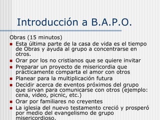 B.A.P.O.Bienvenida, Adoración, Palabra ( Compartir, Oración por las necesidades)  y ObrasVivir los pasajes de las Escrituras que se refieren a “unos a otros.” El tiempo de bienvenida abre la posibilidad de compartir nuestras vidas personales. Entrar en la presencia de Dios. El tiempo de adoración ayuda a los miembros a recibir la plenitud de la presencia de Dios en sus vidas. Interactuar con la Palabra de Dios. El tiempo de la Palabra permite que Dios hable a cada miembro desde su Palabra inerrante. Alcanzar a los no cristianos. El tiempo de obras permite poner en práctica lo aprendido para concentrarnos en los de afuera. 