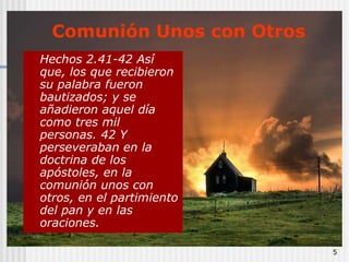 5Comunión Unos con OtrosHechos 2.41-42 Así que, los que recibieron su palabra fueron bautizados; y se añadieron aquel día como tres mil personas. 42 Y perseveraban en la doctrina de los apóstoles, en la comunión unos con otros, en el partimiento del pan y en las oraciones.