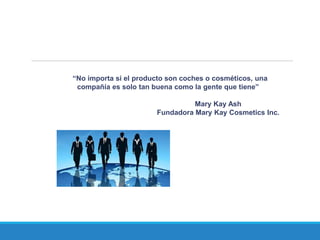 “No importa si el producto son coches o cosméticos, una
compañía es solo tan buena como la gente que tiene”
Mary Kay Ash
Fundadora Mary Kay Cosmetics Inc.
 